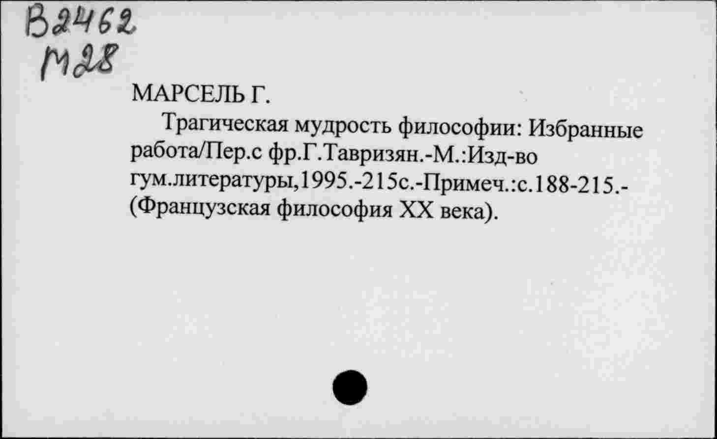 ﻿№61
МАРСЕЛЬ Г.
Трагическая мудрость философии: Избранные работа/Пер.с фр.Г.Тавризян.-М.:Изд-во гум.литературы, 1995.-215с.-Примеч.:с. 188-215.-(Французская философия XX века).